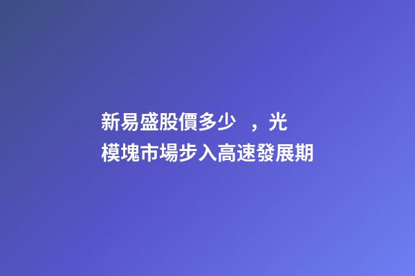 新易盛股價多少，光模塊市場步入高速發展期